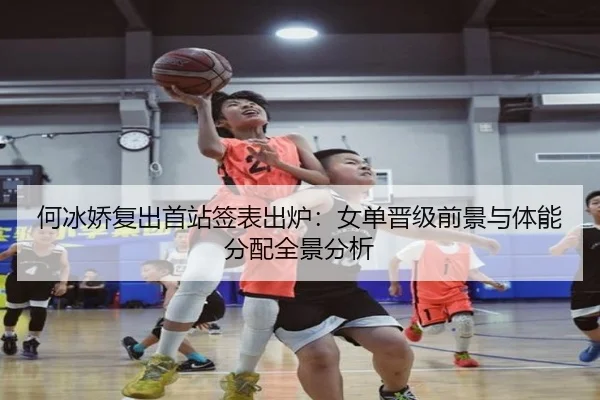 何冰娇复出首站签表出炉：女单晋级前景与体能分配全景分析